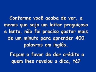 Conforme você acaba de ver, a menos que seja um leitor preguiçoso e lento, não foi preciso gastar mais de um minuto para aprender 400 palavras em inglês. Façam o favor de dar crédito a quem lhes revelou a dica, tá? 
