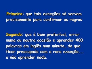 Primeiro : que tais exceções só servem precisamente para confirmar as regras Segundo : que é bem preferível, errar numa ou noutra ocasião e aprender 400 palavras em inglês num minuto, do que ficar preocupado com a rara exceção... e não aprender nada. 