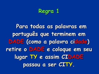 Regra 1     Para todas as palavras em português que terminem em  DADE  (como a palavra ci dade ) retire o  DADE  e coloque em seu lugar  TY  e assim CI DADE  passou a ser CI TY . 