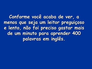 Conforme você acaba de ver, a menos que seja um leitor preguiçoso e lento, não foi preciso gastar mais de um minuto para aprender 400 palavras em inglês. 