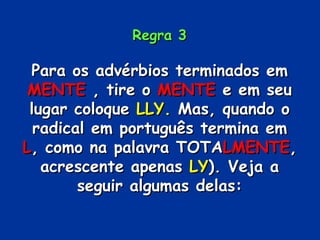 Regra 3 Para os advérbios terminados em  MENTE  , tire o  MENTE  e em seu lugar coloque  LLY.  Mas, quando o radical em português termina em  L , como na palavra TOTA LMENTE , acrescente apenas  LY ). Veja a seguir algumas delas: 
