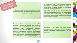 A “Escola em casa” deve ser uma escolha livre e
nunca o resultado de uma deficiência do serviço
prestado pelo estado.
A “Escola em casa” como opção educativa é
permitida em todos os países da Comunidade
Europeia exceto na Alemanha onde tem
algumas restrinções.
Alguns pais pensam que este modelo educativo
é mais benéfico do que a escola tradicional. Em
Silicon Valley há um forte movimento a favor
deste modelo educativo associado à inovação e
à criatividade.
Podem ser diversas as razões que levam os pais
a tomar a decisão de educar seus filhos em
casa: o seu entendimento particular da
educação, más experiências escolares
anteriores, dificuldade dos filhos em se
adaptarem à estrutura e programas escolares,
poucas vagas nas escolas e outras. Algumas
destas razões estão diretamente relacionadas
com governos que não cumprem com as
obrigações legais
Atividades em tempo de lazer podem contribuir
para um auto desenvolvimento e para mostrar
aquilo que fazemos bem e de que gostamos. .
Algumas
ideiaspara
começar…
 