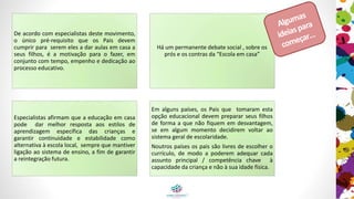 De acordo com especialistas deste movimento, o
único pré-requisito que os pais devem cumprir
para serem eles a dar aulas em casa aos seus
filhos, é a motivação para o fazer, com tempo,
empenho e dedicação ao processo educativo.
Há um permanente debate social , sobre os prós e
os contras da “Escola em casa”
Especialistas afirmam que a educação em casa
pode dar melhor resposta aos estilos de
aprendizagem específica das crianças e garantir
continuidade e estabilidade como alternativa à
escola local, sempre que mantiver ligação ao
sistema de ensino, a fim de garantir a
reintegração futura.
Em alguns países, os pais que tomaram esta
opção educacional devem preparar os seus filhos
de forma a que não fiquem em desvantagem, se
em algum momento decidirem voltar ao sistema
geral de escolaridade.
Noutros países os pais são livres de escolher o
currículo, de modo a poderem adequar cada
assunto principal / competência chave à
capacidade da criança e não à sua idade física.
Algumas
ideiaspara
começar…
 