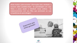 Neste modulo pode encontrar informações úteis, atividades e
recursos sobre questões-chave da aprendizagem em casa.
Talvez o possa ajudar a introduzir novas práticas no
realacionamentos com seu filho, que promovam as suas
competênciasdeaprendizagem.
 