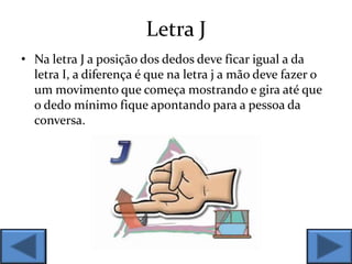 Letra J
• Na letra J a posição dos dedos deve ficar igual a da
letra I, a diferença é que na letra j a mão deve fazer o
um movimento que começa mostrando e gira até que
o dedo mínimo fique apontando para a pessoa da
conversa.
 