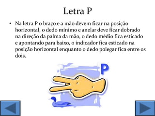 Letra P
• Na letra P o braço e a mão devem ficar na posição
horizontal, o dedo mínimo e anelar deve ficar dobrado
na direção da palma da mão, o dedo médio fica esticado
e apontando para baixo, o indicador fica esticado na
posição horizontal enquanto o dedo polegar fica entre os
dois.
 