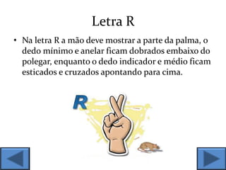 Letra R
• Na letra R a mão deve mostrar a parte da palma, o
dedo mínimo e anelar ficam dobrados embaixo do
polegar, enquanto o dedo indicador e médio ficam
esticados e cruzados apontando para cima.
 