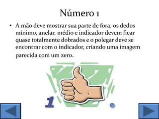 Número 1
• A mão deve mostrar sua parte de fora, os dedos
mínimo, anelar, médio e indicador devem ficar
quase totalmente dobrados e o polegar deve se
encontrar com o indicador, criando uma imagem
parecida com um zero.
 