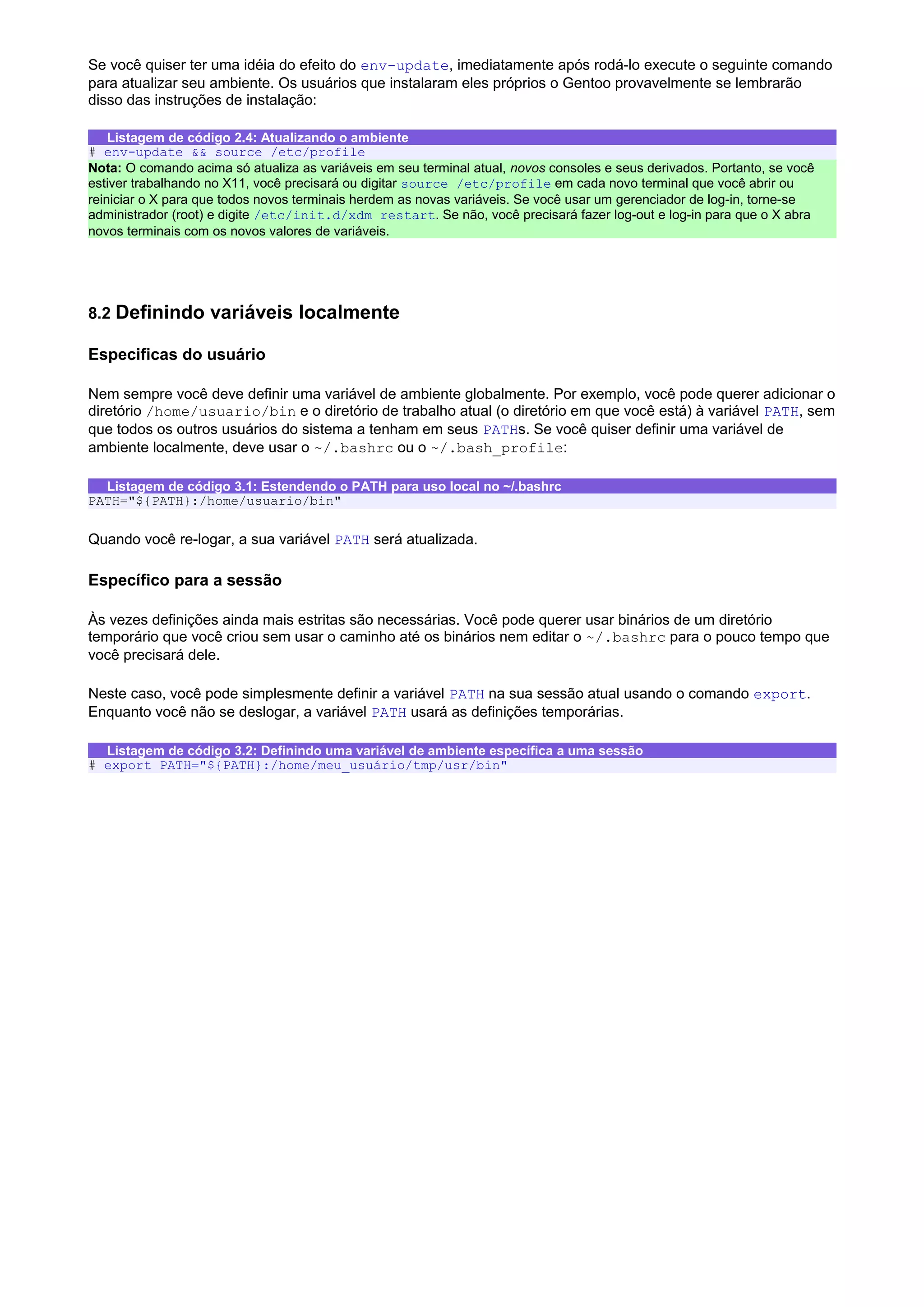 Se você quiser ter uma idéia do efeito do env-update, imediatamente após rodá-lo execute o seguinte comando
para atualizar seu ambiente. Os usuários que instalaram eles próprios o Gentoo provavelmente se lembrarão
disso das instruções de instalação:
Listagem de código 2.4: Atualizando o ambiente
# env-update && source /etc/profile
Nota: O comando acima só atualiza as variáveis em seu terminal atual, novos consoles e seus derivados. Portanto, se você
estiver trabalhando no X11, você precisará ou digitar source /etc/profile em cada novo terminal que você abrir ou
reiniciar o X para que todos novos terminais herdem as novas variáveis. Se você usar um gerenciador de log-in, torne-se
administrador (root) e digite /etc/init.d/xdm restart. Se não, você precisará fazer log-out e log-in para que o X abra
novos terminais com os novos valores de variáveis.
8.2 Definindo variáveis localmente
Especificas do usuário
Nem sempre você deve definir uma variável de ambiente globalmente. Por exemplo, você pode querer adicionar o
diretório /home/usuario/bin e o diretório de trabalho atual (o diretório em que você está) à variável PATH, sem
que todos os outros usuários do sistema a tenham em seus PATHs. Se você quiser definir uma variável de
ambiente localmente, deve usar o ~/.bashrc ou o ~/.bash_profile:
Listagem de código 3.1: Estendendo o PATH para uso local no ~/.bashrc
PATH="${PATH}:/home/usuario/bin"
Quando você re-logar, a sua variável PATH será atualizada.
Específico para a sessão
Às vezes definições ainda mais estritas são necessárias. Você pode querer usar binários de um diretório
temporário que você criou sem usar o caminho até os binários nem editar o ~/.bashrc para o pouco tempo que
você precisará dele.
Neste caso, você pode simplesmente definir a variável PATH na sua sessão atual usando o comando export.
Enquanto você não se deslogar, a variável PATH usará as definições temporárias.
Listagem de código 3.2: Definindo uma variável de ambiente específica a uma sessão
# export PATH="${PATH}:/home/meu_usuário/tmp/usr/bin"
 