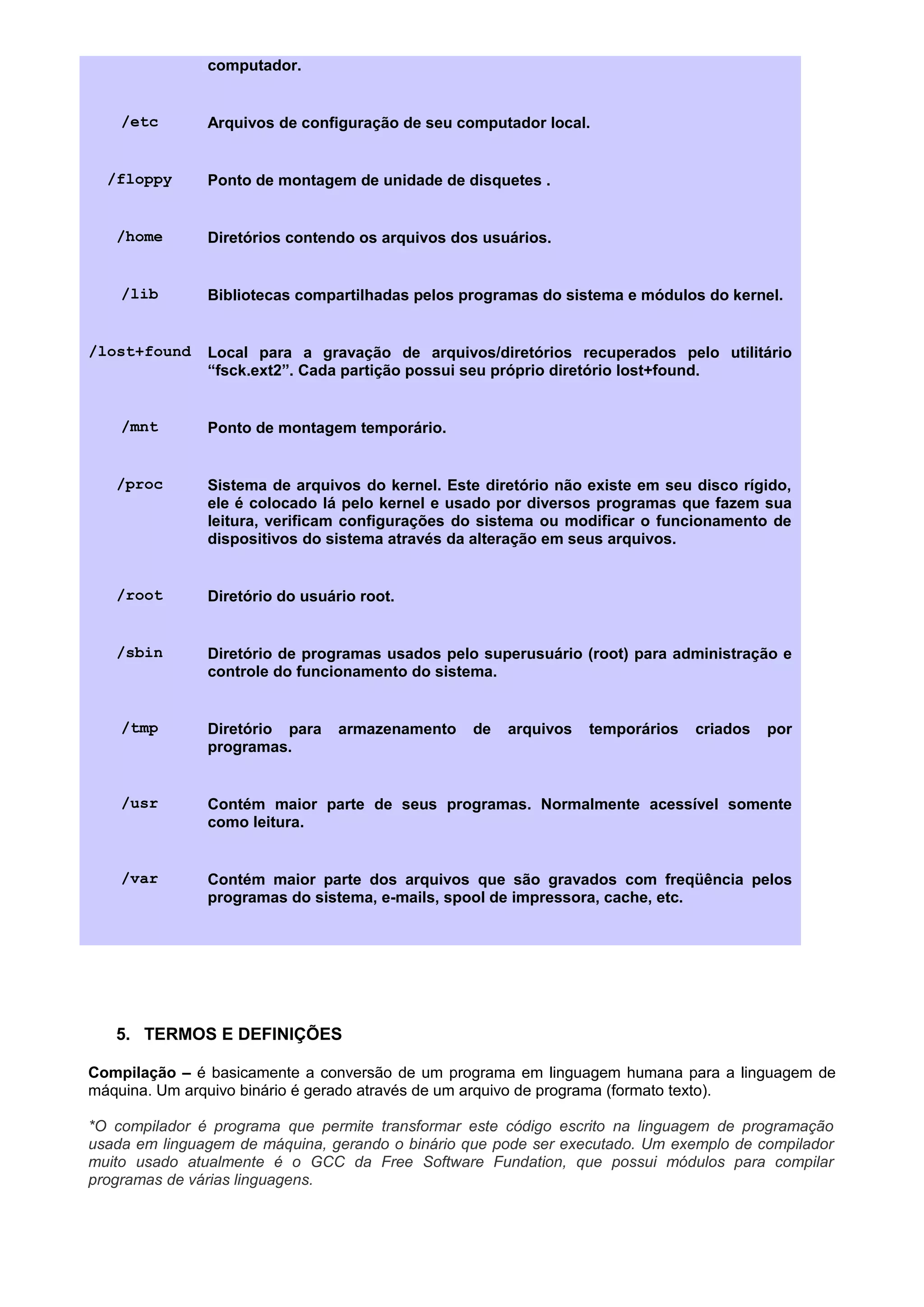 computador.
/etc Arquivos de configuração de seu computador local.
/floppy Ponto de montagem de unidade de disquetes .
/home Diretórios contendo os arquivos dos usuários.
/lib Bibliotecas compartilhadas pelos programas do sistema e módulos do kernel.
/lost+found Local para a gravação de arquivos/diretórios recuperados pelo utilitário
“fsck.ext2”. Cada partição possui seu próprio diretório lost+found.
/mnt Ponto de montagem temporário.
/proc Sistema de arquivos do kernel. Este diretório não existe em seu disco rígido,
ele é colocado lá pelo kernel e usado por diversos programas que fazem sua
leitura, verificam configurações do sistema ou modificar o funcionamento de
dispositivos do sistema através da alteração em seus arquivos.
/root Diretório do usuário root.
/sbin Diretório de programas usados pelo superusuário (root) para administração e
controle do funcionamento do sistema.
/tmp Diretório para armazenamento de arquivos temporários criados por
programas.
/usr Contém maior parte de seus programas. Normalmente acessível somente
como leitura.
/var Contém maior parte dos arquivos que são gravados com freqüência pelos
programas do sistema, e-mails, spool de impressora, cache, etc.
5. TERMOS E DEFINIÇÕES
Compilação – é basicamente a conversão de um programa em linguagem humana para a linguagem de
máquina. Um arquivo binário é gerado através de um arquivo de programa (formato texto).
*O compilador é programa que permite transformar este código escrito na linguagem de programação
usada em linguagem de máquina, gerando o binário que pode ser executado. Um exemplo de compilador
muito usado atualmente é o GCC da Free Software Fundation, que possui módulos para compilar
programas de várias linguagens.
 