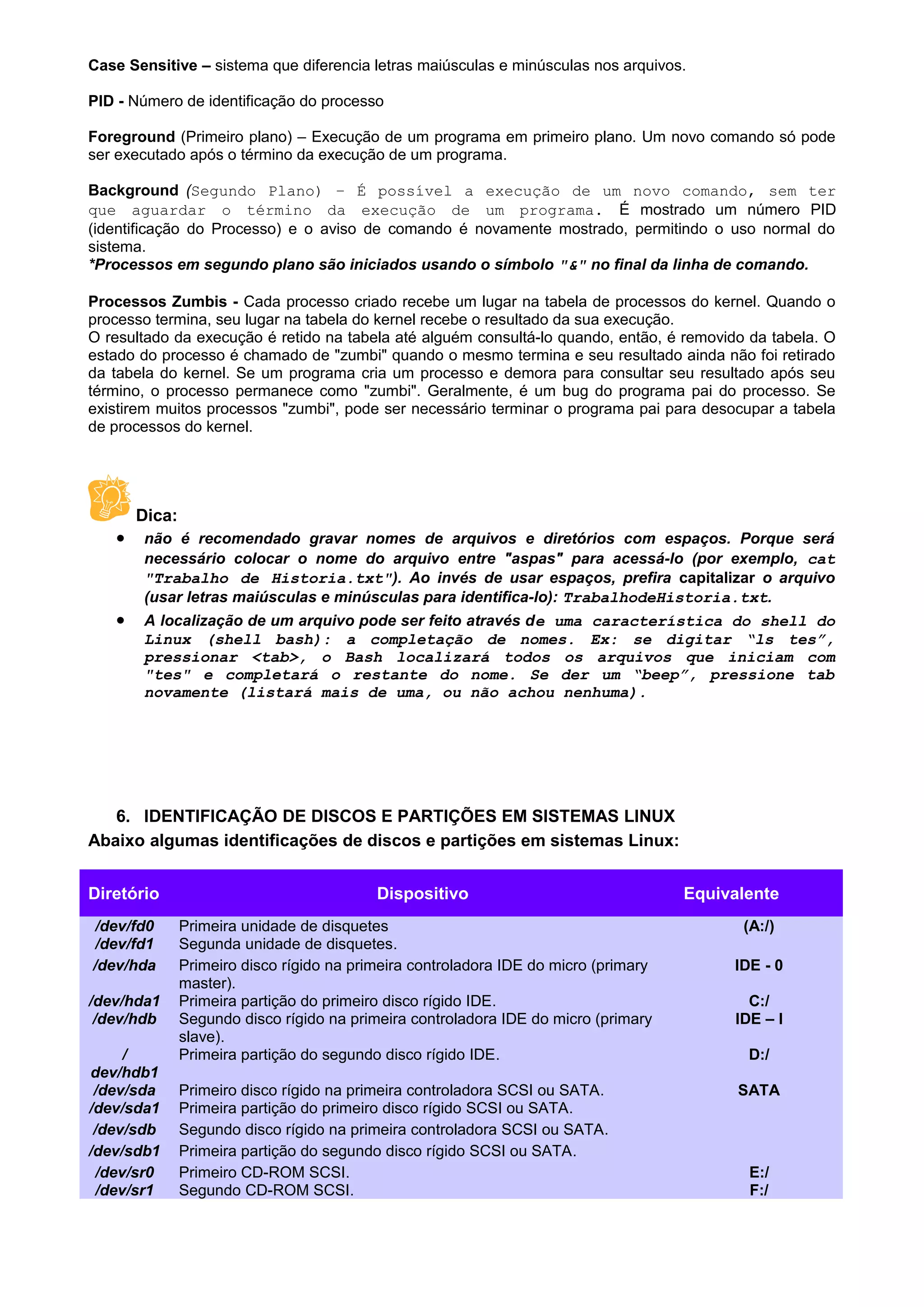 Case Sensitive – sistema que diferencia letras maiúsculas e minúsculas nos arquivos.
PID - Número de identificação do processo
Foreground (Primeiro plano) – Execução de um programa em primeiro plano. Um novo comando só pode
ser executado após o término da execução de um programa.
Background (Segundo Plano) – É possível a execução de um novo comando, sem ter
que aguardar o término da execução de um programa. É mostrado um número PID
(identificação do Processo) e o aviso de comando é novamente mostrado, permitindo o uso normal do
sistema.
*Processos em segundo plano são iniciados usando o símbolo "&" no final da linha de comando.
Processos Zumbis - Cada processo criado recebe um lugar na tabela de processos do kernel. Quando o
processo termina, seu lugar na tabela do kernel recebe o resultado da sua execução.
O resultado da execução é retido na tabela até alguém consultá-lo quando, então, é removido da tabela. O
estado do processo é chamado de "zumbi" quando o mesmo termina e seu resultado ainda não foi retirado
da tabela do kernel. Se um programa cria um processo e demora para consultar seu resultado após seu
término, o processo permanece como "zumbi". Geralmente, é um bug do programa pai do processo. Se
existirem muitos processos "zumbi", pode ser necessário terminar o programa pai para desocupar a tabela
de processos do kernel.
Dica:
• não é recomendado gravar nomes de arquivos e diretórios com espaços. Porque será
necessário colocar o nome do arquivo entre "aspas" para acessá-lo (por exemplo, cat
"Trabalho de Historia.txt"). Ao invés de usar espaços, prefira capitalizar o arquivo
(usar letras maiúsculas e minúsculas para identifica-lo): TrabalhodeHistoria.txt.
• A localização de um arquivo pode ser feito através de uma característica do shell do
Linux (shell bash): a completação de nomes. Ex: se digitar “ls tes”,
pressionar <tab>, o Bash localizará todos os arquivos que iniciam com
"tes" e completará o restante do nome. Se der um “beep”, pressione tab
novamente (listará mais de uma, ou não achou nenhuma).
6. IDENTIFICAÇÃO DE DISCOS E PARTIÇÕES EM SISTEMAS LINUX
Abaixo algumas identificações de discos e partições em sistemas Linux:
Diretório Dispositivo Equivalente
/dev/fd0 Primeira unidade de disquetes (A:/)
/dev/fd1 Segunda unidade de disquetes.
/dev/hda Primeiro disco rígido na primeira controladora IDE do micro (primary
master).
IDE - 0
/dev/hda1 Primeira partição do primeiro disco rígido IDE. C:/
/dev/hdb Segundo disco rígido na primeira controladora IDE do micro (primary
slave).
IDE – I
/
dev/hdb1
Primeira partição do segundo disco rígido IDE. D:/
/dev/sda Primeiro disco rígido na primeira controladora SCSI ou SATA. SATA
/dev/sda1 Primeira partição do primeiro disco rígido SCSI ou SATA.
/dev/sdb Segundo disco rígido na primeira controladora SCSI ou SATA.
/dev/sdb1 Primeira partição do segundo disco rígido SCSI ou SATA.
/dev/sr0 Primeiro CD-ROM SCSI. E:/
/dev/sr1 Segundo CD-ROM SCSI. F:/
 