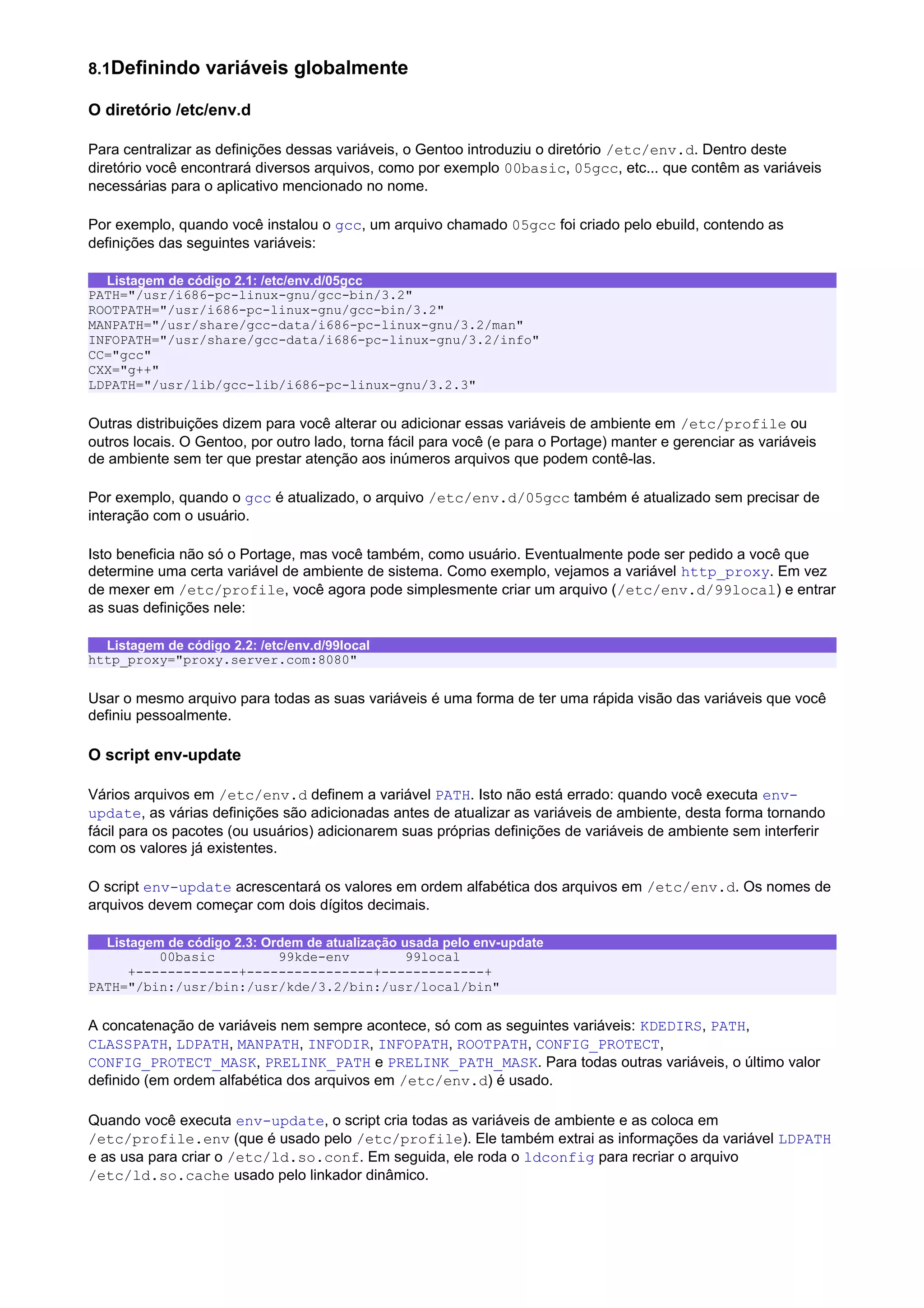 8.1Definindo variáveis globalmente
O diretório /etc/env.d
Para centralizar as definições dessas variáveis, o Gentoo introduziu o diretório /etc/env.d. Dentro deste
diretório você encontrará diversos arquivos, como por exemplo 00basic, 05gcc, etc... que contêm as variáveis
necessárias para o aplicativo mencionado no nome.
Por exemplo, quando você instalou o gcc, um arquivo chamado 05gcc foi criado pelo ebuild, contendo as
definições das seguintes variáveis:
Listagem de código 2.1: /etc/env.d/05gcc
PATH="/usr/i686-pc-linux-gnu/gcc-bin/3.2"
ROOTPATH="/usr/i686-pc-linux-gnu/gcc-bin/3.2"
MANPATH="/usr/share/gcc-data/i686-pc-linux-gnu/3.2/man"
INFOPATH="/usr/share/gcc-data/i686-pc-linux-gnu/3.2/info"
CC="gcc"
CXX="g++"
LDPATH="/usr/lib/gcc-lib/i686-pc-linux-gnu/3.2.3"
Outras distribuições dizem para você alterar ou adicionar essas variáveis de ambiente em /etc/profile ou
outros locais. O Gentoo, por outro lado, torna fácil para você (e para o Portage) manter e gerenciar as variáveis
de ambiente sem ter que prestar atenção aos inúmeros arquivos que podem contê-las.
Por exemplo, quando o gcc é atualizado, o arquivo /etc/env.d/05gcc também é atualizado sem precisar de
interação com o usuário.
Isto beneficia não só o Portage, mas você também, como usuário. Eventualmente pode ser pedido a você que
determine uma certa variável de ambiente de sistema. Como exemplo, vejamos a variável http_proxy. Em vez
de mexer em /etc/profile, você agora pode simplesmente criar um arquivo (/etc/env.d/99local) e entrar
as suas definições nele:
Listagem de código 2.2: /etc/env.d/99local
http_proxy="proxy.server.com:8080"
Usar o mesmo arquivo para todas as suas variáveis é uma forma de ter uma rápida visão das variáveis que você
definiu pessoalmente.
O script env-update
Vários arquivos em /etc/env.d definem a variável PATH. Isto não está errado: quando você executa env-
update, as várias definições são adicionadas antes de atualizar as variáveis de ambiente, desta forma tornando
fácil para os pacotes (ou usuários) adicionarem suas próprias definições de variáveis de ambiente sem interferir
com os valores já existentes.
O script env-update acrescentará os valores em ordem alfabética dos arquivos em /etc/env.d. Os nomes de
arquivos devem começar com dois dígitos decimais.
Listagem de código 2.3: Ordem de atualização usada pelo env-update
00basic 99kde-env 99local
+-------------+----------------+-------------+
PATH="/bin:/usr/bin:/usr/kde/3.2/bin:/usr/local/bin"
A concatenação de variáveis nem sempre acontece, só com as seguintes variáveis: KDEDIRS, PATH,
CLASSPATH, LDPATH, MANPATH, INFODIR, INFOPATH, ROOTPATH, CONFIG_PROTECT,
CONFIG_PROTECT_MASK, PRELINK_PATH e PRELINK_PATH_MASK. Para todas outras variáveis, o último valor
definido (em ordem alfabética dos arquivos em /etc/env.d) é usado.
Quando você executa env-update, o script cria todas as variáveis de ambiente e as coloca em
/etc/profile.env (que é usado pelo /etc/profile). Ele também extrai as informações da variável LDPATH
e as usa para criar o /etc/ld.so.conf. Em seguida, ele roda o ldconfig para recriar o arquivo
/etc/ld.so.cache usado pelo linkador dinâmico.
 