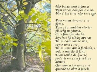 Não basta abrir a janela  Para ver os campos e o rio.  Não é bastante não ser cego  Para ver as árvores e as flores.  É preciso também não ter filosofia nenhuma.  Com filosofia não há árvores: há idéias apenas.  Há só cada um de nós, como uma cave.  Há só uma janela fechada, e todo o mundo lá fora;  E um sonho do que se poderia ver se a janela se abrisse,  Que nunca é o que se vê quando se abre a janela  
