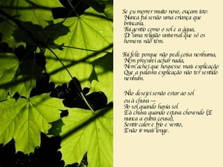 Se eu morrer muito novo, ouçam isto:  Nunca fui senão uma criança que brincava.  Fui gentio como o sol e a água,  De uma religião universal que só os homens não têm.  Fui feliz porque não pedi coisa nenhuma,  Nem procurei achar nada,  Nem achei que houvesse mais explicação  Que a palavra explicação não ter sentido nenhum.  Não desejei senão estar ao sol  ou à chuva —  Ao sol quando havia sol  E à chuva quando estava chovendo (E nunca a outra cousa),  Sentir calor e frio e vento,  E não ir mais longe.  