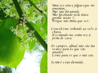 Uma vez amei, julguei que me amariam,   Mas não fui amado.  Não fui amado pela única grande razão —  Porque não tinha que ser.  Consolei-me voltando ao sol e à chuva,  E sentando-me outra vez à porta de casa.  Os campos, afinal, não são tão verdes para os que são amados  Como para os que o não são.  Sentir é estar distraído.  