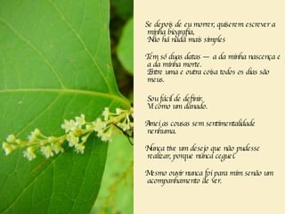 Se depois de eu morrer, quiserem escrever a minha biografia,   Não há nada mais simples  Tem só duas datas — a da minha nascença e a da minha morte.    Entre uma e outra coisa todos os dias são meus.  Sou fácil de definir.  Vi como um danado.  Amei as cousas sem sentimentalidade nenhuma.   Nunca tive um desejo que não pudesse realizar, porque nunca ceguei.   Mesmo ouvir nunca foi para mim senão um acompanhamento de ver.     