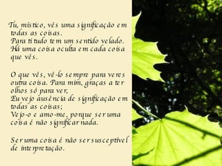 Tu, místico, vês uma significação em todas as coisas.    Para ti tudo tem um sentido velado.  Há uma coisa oculta em cada coisa que vês.    O que vês, vê-lo sempre para veres outra coisa. Para mim, graças a ter olhos só para ver,  Eu vejo ausência de significação em todas as coisas;  Vejo-o e amo-me, porque ser uma coisa é não significar nada.     Ser uma coisa é não ser susceptível de interpretação.  