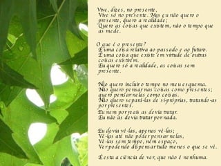 Vive, dizes, no presente,  Vive só no presente. Mas eu não quero o presente, quero a realidade;  Quero as coisas que existem, não o tempo que as mede.  O que é o presente?  É uma coisa relativa ao passado e ao futuro.  É uma coisa que existe em virtude de outras coisas existirem.  Eu quero só a realidade, as coisas sem presente.  Não quero incluir o tempo no meu esquema.  Não quero pensar nas coisas como presentes; quero pensar nelas como coisas.  Não quero separá-las de si-próprias, tratando-as por presentes.  Eu nem por reais as devia tratar.  Eu não as devia tratar por nada.  Eu devia vê-las, apenas vê-las;  Vê-las até não poder pensar nelas,  Vê-las sem tempo, nem espaço,  Ver podendo dispensar tudo menos o que se vê.   É esta a ciência de ver, que não é nenhuma.    