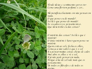 Tendo ideias e sentimentos por os ter Como uma flor tem perfume e cor... Há metafísica bastante em não pensar em nada. O que penso eu do mundo? Sei lá o que penso do mundo! Se eu adoecesse pensaria nisso. Que ideia tenho eu das coisas? O mistério das coisas? Sei lá o que é mistério! O único mistério é haver quem pense no mistério. Quem está ao sol e fecha os olhos, Começa a não saber o que é o sol E a pensar muitas coisas cheias de calor. Mas abre os olhos e vê o sol, E já não pode pensar em nada, Porque a luz do sol vale mais que os pensamentos De todos os filósofos e de todos os poetas. 