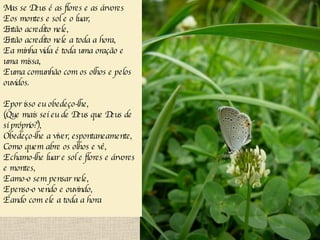 Mas se Deus é as flores e as árvores E os montes e sol e o luar, Então acredito nele, Então acredito nele a toda a hora, E a minha vida é toda uma oração e uma missa, E uma comunhão com os olhos e pelos ouvidos. E por isso eu obedeço-lhe, (Que mais sei eu de Deus que Deus de si próprio?), Obedeço-lhe a viver, espontaneamente, Como quem abre os olhos e vê, E chamo-lhe luar e sol e flores e árvores e montes, E amo-o sem pensar nele, E penso-o vendo e ouvindo, E ando com ele a toda a hora   
