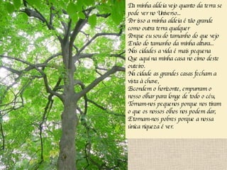 Da minha aldeia vejo quanto da terra se pode ver no Universo... Por isso a minha aldeia é tão grande como outra terra qualquer Porque eu sou do tamanho do que vejo E não do tamanho da minha altura... Nas cidades a vida é mais pequena Que aqui na minha casa no cimo deste outeiro. Na cidade as grandes casas fecham a vista à chave, Escondem o horizonte, empurram o nosso olhar para longe de todo o céu, Tornam-nos pequenos porque nos tiram o que os nossos olhos nos podem dar, E tornam-nos pobres porque a nossa única riqueza é ver. 