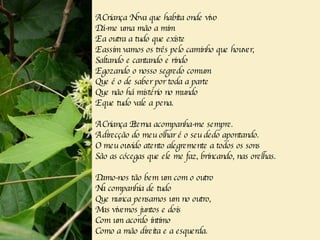 A Criança Nova que habita onde vivo Dá-me uma mão a mim E a outra a tudo que existe E assim vamos os três pelo caminho que houver, Saltando e cantando e rindo E gozando o nosso segredo comum Que é o de saber por toda a parte Que não há mistério no mundo E que tudo vale a pena. A Criança Eterna acompanha-me sempre. A direcção do meu olhar é o seu dedo apontando. O meu ouvido atento alegremente a todos os sons São as cócegas que ele me faz, brincando, nas orelhas. Damo-nos tão bem um com o outro Na companhia de tudo Que nunca pensamos um no outro, Mas vivemos juntos e dois Com um acordo íntimo Como a mão direita e a esquerda. 