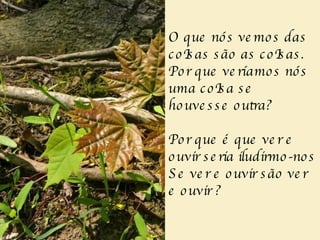 O que nós vemos das coIsas são as coIsas. Por que veríamos nós uma coIsa se houvesse outra? Por que é que ver e ouvir seria iludirmo-nos Se ver e ouvir são ver e ouvir ? 