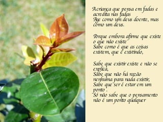 A criança que pensa em fadas e acredita nas fadas  Age como um deus doente, mas como um deus.       Porque embora afirme que existe o que não existe  Sabe como é que as coisas existem, que é existindo, Sabe que existir existe e não se explica,  Sabe que não há razão nenhuma para nada existir,  Sabe que ser é estar em um ponto . Só não sabe que o pensamento não é um ponto qualquer 