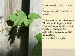Pensar uma flor é vê-la e cheirá-la E comer um fruto é saber-lhe o sentido. Por isso quando num dia de calor Me sinto triste de gozá-lo tanto, E me deito ao comprido na erva, E fecho os olhos quentes, Sinto todo o meu corpo deitado na realidade, Sei a verdade e sou feliz.   