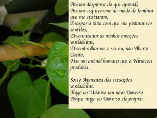 Procuro despir-me do que aprendi, Procuro esquecer-me do modo de lembrar que me ensinaram, E raspar a tinta com que me pintaram os sentidos, Desencaixotar as minhas emoções verdadeiras, Desembrulhar-me e ser eu, não Alberto Caeiro, Mas um animal humano que a Natureza produziu. Sou o Argonauta das sensações verdadeiras. Trago ao Universo um novo Universo Porque trago ao Universo ele-próprio. 