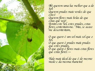 Ah! querem uma luz melhor que a do Sol!   Querem prados mais verdes do que estes!   Querem flores mais belas do que estas que vejo!   A mim este Sol, estes prados, estas flores contentam-me.  Mas, se acaso me descontentam,   O que quero é um sol mais sol que o Sol,   O que quero é prados mais prados que estes prados,   O que quero é flores mais estas flores que estas flores —   Tudo mais ideal do que é do mesmo modo e da mesma maneira!   