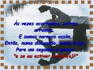 Às vezes acertamos, outras erramos.  E somos normais assim. Então, numa discussão, numa briga,  Pare um segundo e pense:  "e se eu estiver errado(a)?" 