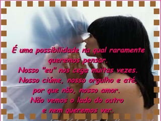 É uma possibilidade na qual raramente queremos pensar. Nosso "eu" nos cega muitas vezes. Nosso ciúme, nosso orgulho e até, por que não, nosso amor.  Não vemos o lado do outro  e nem queremos ver. 
