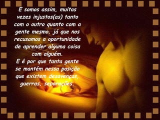 E somos assim, muitas vezes injustos(as) tanto com o outro quanto com a gente mesmo, já que nos recusamos a oportunidade de aprender alguma coisa com alguém. E é por que tanta gente se mantém nessa posição que existem desavenças, guerras, separações. 