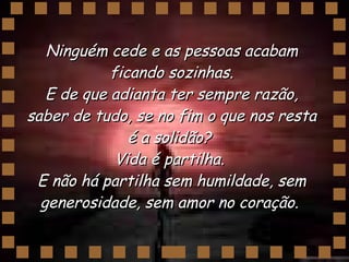 Ninguém cede e as pessoas acabam ficando sozinhas. E de que adianta ter sempre razão, saber de tudo, se no fim o que nos resta é a solidão?  Vida é partilha.  E não há partilha sem humildade, sem generosidade, sem amor no coração.  