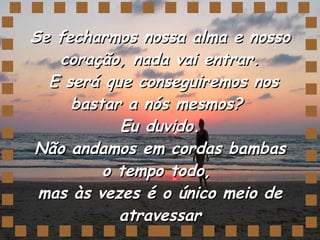 Se fecharmos nossa alma e nosso coração, nada vai entrar.  E será que conseguiremos nos bastar a nós mesmos?  Eu duvido. Não andamos em cordas bambas o tempo todo,  mas às vezes é o único meio de atravessar 