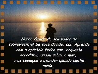 Nunca duvide do seu poder de sobrevivência! Se você duvida, cai. Aprenda com o apóstolo Pedro que, enquanto acreditou, andou sobre o mar,  mas começou a afundar quando sentiu medo.  