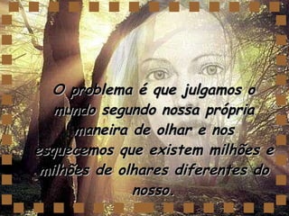 O problema é que julgamos o mundo segundo nossa própria maneira de olhar e nos esquecemos que existem milhões e milhões de olhares diferentes do nosso. 