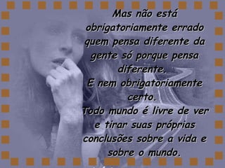 Mas não está obrigatoriamente errado quem pensa diferente da gente só porque pensa diferente.  E nem obrigatoriamente certo.  Todo mundo é livre de ver e tirar suas próprias conclusões sobre a vida e sobre o mundo. 