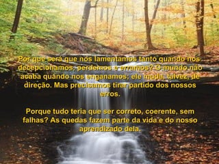 Por que será que nos lamentamos tanto quando nosPor que será que nos lamentamos tanto quando nos
decepcionamos, perdemos e erramos? O mundo nãodecepcionamos, perdemos e erramos? O mundo não
acaba quando nos enganamos; ele muda, talvez, deacaba quando nos enganamos; ele muda, talvez, de
direção. Mas precisamos tirar partido dos nossosdireção. Mas precisamos tirar partido dos nossos
erros.erros.
Porque tudo teria que ser correto, coerente, semPorque tudo teria que ser correto, coerente, sem
falhas? As quedas fazem parte da vida e do nossofalhas? As quedas fazem parte da vida e do nosso
aprendizado dela.aprendizado dela.
 