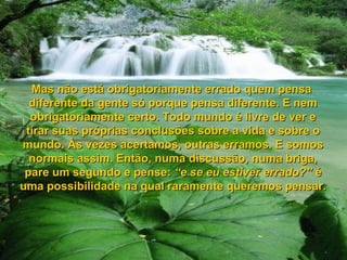 Mas não está obrigatoriamente errado quem pensaMas não está obrigatoriamente errado quem pensa
diferente da gente só porque pensa diferente. E nemdiferente da gente só porque pensa diferente. E nem
obrigatoriamente certo. Todo mundo é livre de ver eobrigatoriamente certo. Todo mundo é livre de ver e
tirar suas próprias conclusões sobre a vida e sobre otirar suas próprias conclusões sobre a vida e sobre o
mundo. Às vezes acertamos, outras erramos. E somosmundo. Às vezes acertamos, outras erramos. E somos
normais assim. Então, numa discussão, numa briga,normais assim. Então, numa discussão, numa briga,
pare um segundo e pense:pare um segundo e pense: “e se eu estiver errado?”“e se eu estiver errado?” éé
uma possibilidade na qual raramente queremos pensar.uma possibilidade na qual raramente queremos pensar.
 