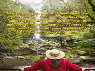 Nosso “eu” nos cega muitas vezes. Nosso ciúme, nossoNosso “eu” nos cega muitas vezes. Nosso ciúme, nosso
orgulho e até, por que não, nosso amor. Não vemos oorgulho e até, por que não, nosso amor. Não vemos o
lado do outro e nem queremos ver. E somos assim,lado do outro e nem queremos ver. E somos assim,
muitas vezes injustos tanto com o outro quanto com amuitas vezes injustos tanto com o outro quanto com a
gente mesmo, já que nos recusamos a oportunidade degente mesmo, já que nos recusamos a oportunidade de
aprender alguma coisa com alguém.aprender alguma coisa com alguém.
 
