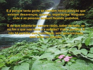 E é porque tanta gente se mantém nessa posição queE é porque tanta gente se mantém nessa posição que
existem desavenças, guerras, separações. Ninguémexistem desavenças, guerras, separações. Ninguém
cede e as pessoas acabam ficando sozinhas.cede e as pessoas acabam ficando sozinhas.
E de que adianta ter sempre razão, saber de tudo, seE de que adianta ter sempre razão, saber de tudo, se
no fim o que nos resta é a solidão? Vida é partilha. Eno fim o que nos resta é a solidão? Vida é partilha. E
não há partilha sem humildade, sem generosidade,não há partilha sem humildade, sem generosidade,
sem amor no coração.sem amor no coração.
 