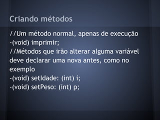Criando métodos
//Um método normal, apenas de execução
-(void) imprimir;
//Métodos que irão alterar alguma variável
deve declarar uma nova antes, como no
exemplo
-(void) setIdade: (int) i;
-(void) setPeso: (int) p;
 