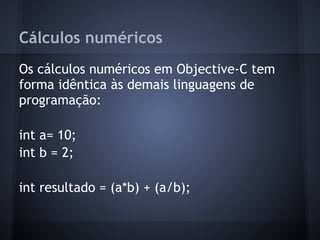 Cálculos numéricos
Os cálculos numéricos em Objective-C tem
forma idêntica às demais linguagens de
programação:
int a= 10;
int b = 2;
int resultado = (a*b) + (a/b);
 