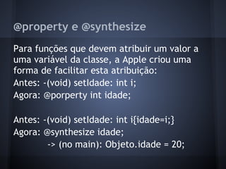 @property e @synthesize
Para funções que devem atribuir um valor a
uma variável da classe, a Apple criou uma
forma de facilitar esta atribuição:
Antes: -(void) setIdade: int i;
Agora: @porperty int idade;
Antes: -(void) setIdade: int i{idade=i;}
Agora: @synthesize idade;
-> (no main): Objeto.idade = 20;
 