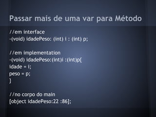 Passar mais de uma var para Método
//em interface
-(void) idadePeso: (int) i : (int) p;
//em implementation
-(void) idadePeso:(int)i :(int)p{
idade = i;
peso = p;
}
//no corpo do main
[object idadePeso:22 :86];
 