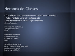 Herança de Classes
- Criar classes filhas que herdam características da classe Pai.
- Tudo é herdado: variáveis, métodos, etc.
- Após ter uma classe setada, siga o exemplo:
#import "Pessoas.h"
@interface Filhos : Pessoas;
-(void) imprimirFilho;
@end
@implementation Filhos
-(void) imprimirFilho{
NSLog(@"%@", nome);}
@end
//Classe Filho / Herança
Filhos * murilo = [[Filhos alloc] init];
murilo.nome = @"Murilo";
[murilo imprimirFilho];
 