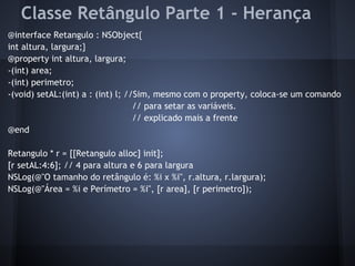 Classe Retângulo Parte 1 - Herança
@interface Retangulo : NSObject{
int altura, largura;}
@property int altura, largura;
-(int) area;
-(int) perimetro;
-(void) setAL:(int) a : (int) l; //Sim, mesmo com o property, coloca-se um comando
// para setar as variáveis.
// explicado mais a frente
@end
Retangulo * r = [[Retangulo alloc] init];
[r setAL:4:6]; // 4 para altura e 6 para largura
NSLog(@"O tamanho do retângulo é: %i x %i", r.altura, r.largura);
NSLog(@"Área = %i e Perímetro = %i", [r area], [r perimetro]);
 