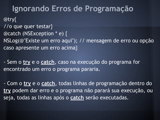 Ignorando Erros de Programação
@try{
//o que quer testar}
@catch (NSException * e) {
NSLog(@"Existe um erro aqui"); // mensagem de erro ou opção
caso apresente um erro acima}
- Sem o try e o catch, caso na execução do programa for
encontrado um erro o programa pararia.
- Com o try e o catch, todas linhas de programação dentro do
try podem dar erro e o programa não parará sua execução, ou
seja, todas as linhas após o catch serão executadas.
 